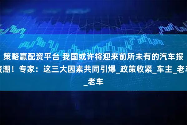 策略赢配资平台 我国或许将迎来前所未有的汽车报废潮!专家:这三大因素共同引爆_政策收紧_车主_老车