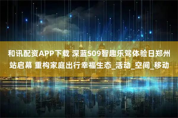 和讯配资APP下载 深蓝S09智趣乐驾体验日郑州站启幕 重构家庭出行幸福生态_活动_空间_移动