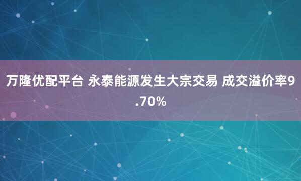 万隆优配平台 永泰能源发生大宗交易 成交溢价率9.70%