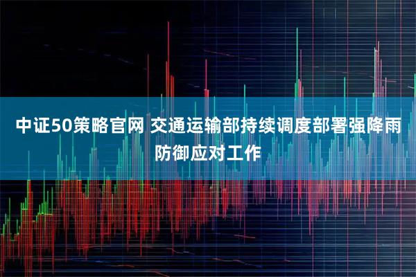 中证50策略官网 交通运输部持续调度部署强降雨防御应对工作