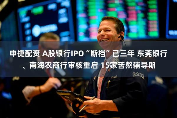 申捷配资 A股银行IPO“断档”已三年 东莞银行、南海农商行审核重启 15家苦熬辅导期