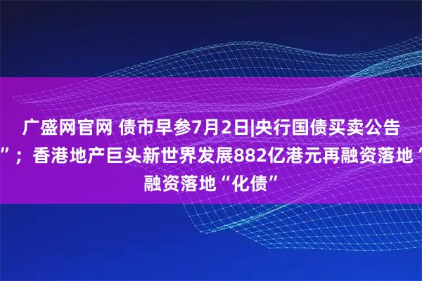 广盛网官网 债市早参7月2日|央行国债买卖公告“缺席”；香港地产巨头新世界发展882亿港元再融资落地“化债”