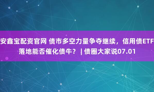 安鑫宝配资官网 债市多空力量争夺继续,信用债ETF落地能否催化债牛? | 债圈大家说07.01