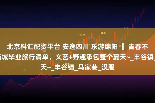 北京科汇配资平台 安逸四川 乐游绵阳 ‖ 青春不打烊！绵阳涪城毕业旅行清单，文艺+野趣承包整个夏天~_丰谷镇_马家巷_汉服
