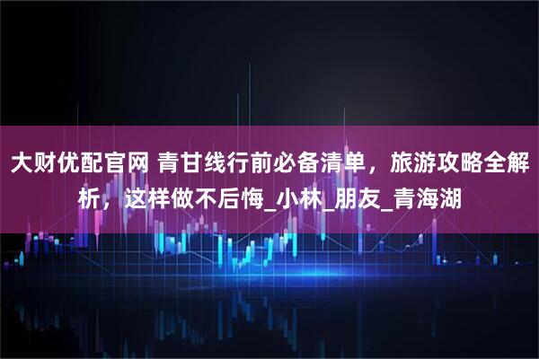 大财优配官网 青甘线行前必备清单，旅游攻略全解析，这样做不后悔_小林_朋友_青海湖