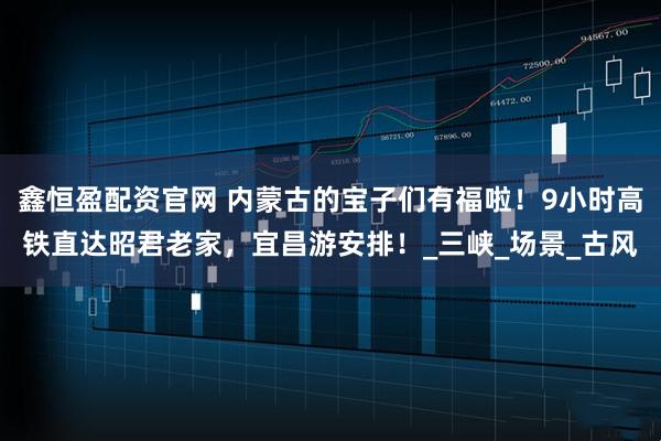 鑫恒盈配资官网 内蒙古的宝子们有福啦！9小时高铁直达昭君老家，宜昌游安排！_三峡_场景_古风