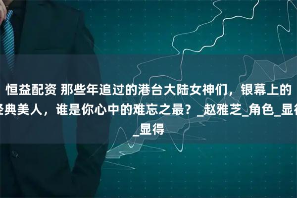 恒益配资 那些年追过的港台大陆女神们，银幕上的经典美人，谁是你心中的难忘之最？_赵雅芝_角色_显得
