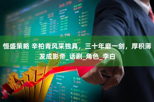 恒盛策略 辛柏青风采独具，三十年磨一剑，厚积薄发成影帝_话剧_角色_李白