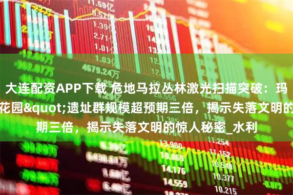 大连配资APP下载 危地马拉丛林激光扫描突破：玛雅&quot;空中花园&quot;遗址群规模超预期三倍，揭示失落文明的惊人秘密_水利