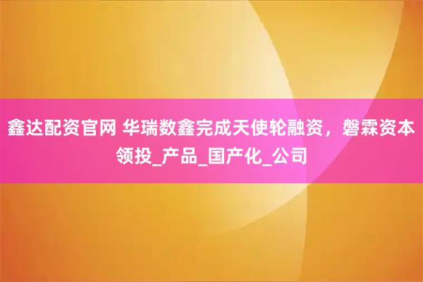 鑫达配资官网 华瑞数鑫完成天使轮融资，磐霖资本领投_产品_国产化_公司