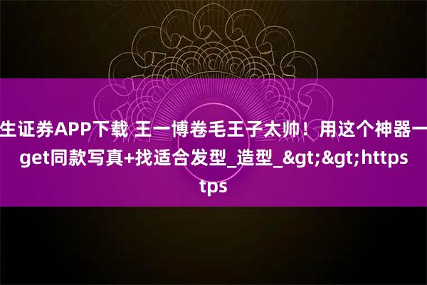 华生证券APP下载 王一博卷毛王子太帅！用这个神器一键get同款写真+找适合发型_造型_&gt;&gt;https