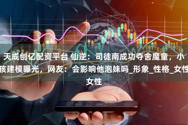 天成创亿配资平台 仙逆：司徒南成功夺舍魔童，小孩建模曝光，网友：会影响他泡妹吗_形象_性格_女性