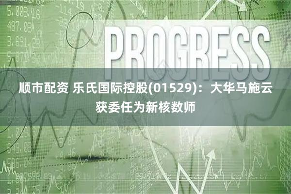 顺市配资 乐氏国际控股(01529)：大华马施云获委任为新核数师