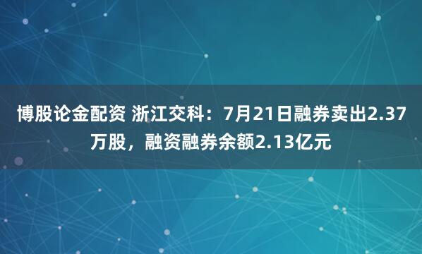博股论金配资 浙江交科：7月21日融券卖出2.37万股，融资融券余额2.13亿元