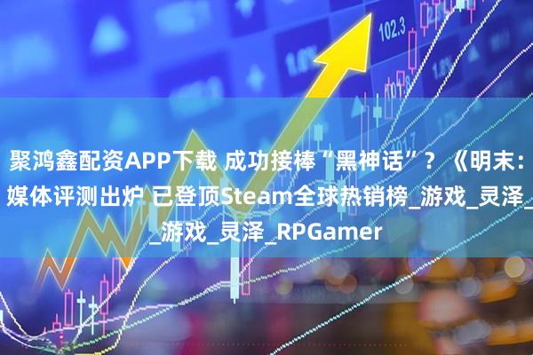 聚鸿鑫配资APP下载 成功接棒“黑神话”？《明末：渊虚之羽》媒体评测出炉 已登顶Steam全球热销榜_游戏_灵泽_RPGamer