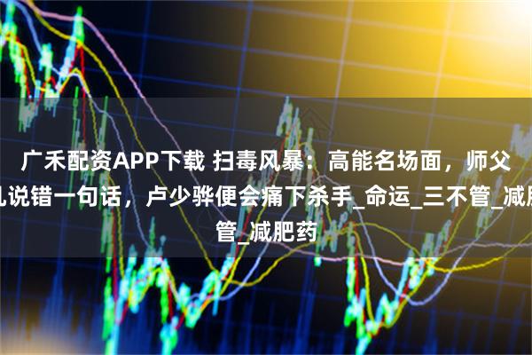 广禾配资APP下载 扫毒风暴：高能名场面，师父但凡说错一句话，卢少骅便会痛下杀手_命运_三不管_减肥药