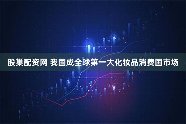 股巢配资网 我国成全球第一大化妆品消费国市场