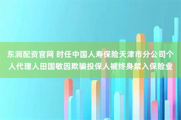 东润配资官网 时任中国人寿保险天津市分公司个人代理人田国敏因欺骗投保人被终身禁入保险业