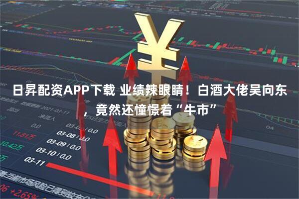 日昇配资APP下载 业绩辣眼睛！白酒大佬吴向东，竟然还憧憬着“牛市”