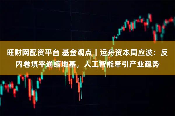 旺财网配资平台 基金观点｜运舟资本周应波：反内卷填平通缩地基，人工智能牵引产业趋势