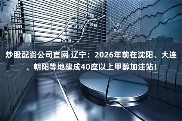 炒股配资公司官网 辽宁：2026年前在沈阳、大连、朝阳等地建成40座以上甲醇加注站！