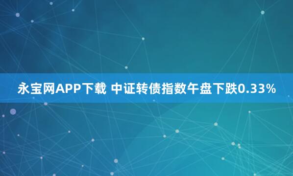 永宝网APP下载 中证转债指数午盘下跌0.33%