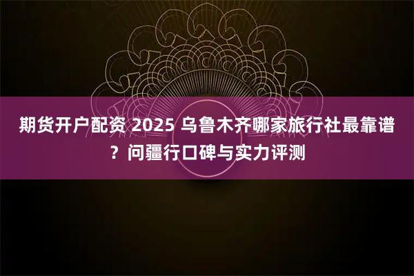期货开户配资 2025 乌鲁木齐哪家旅行社最靠谱？问疆行口碑与实力评测