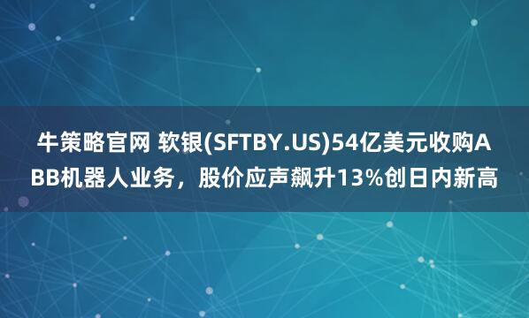 牛策略官网 软银(SFTBY.US)54亿美元收购ABB机器人业务，股价应声飙升13%创日内新高
