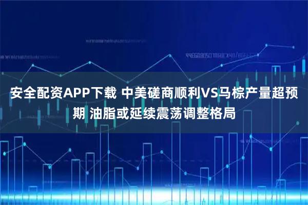 安全配资APP下载 中美磋商顺利VS马棕产量超预期 油脂或延续震荡调整格局