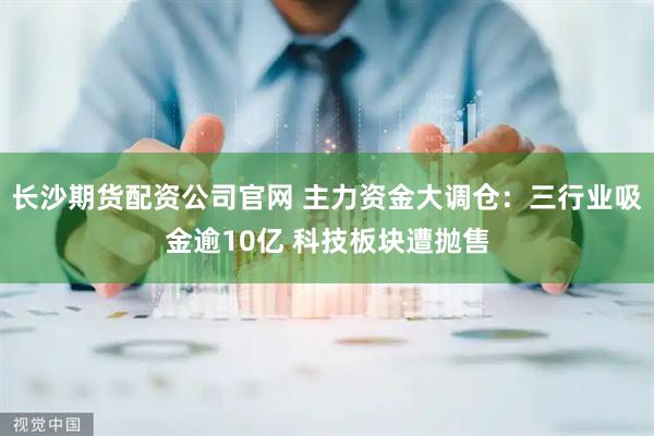 长沙期货配资公司官网 主力资金大调仓：三行业吸金逾10亿 科技板块遭抛售