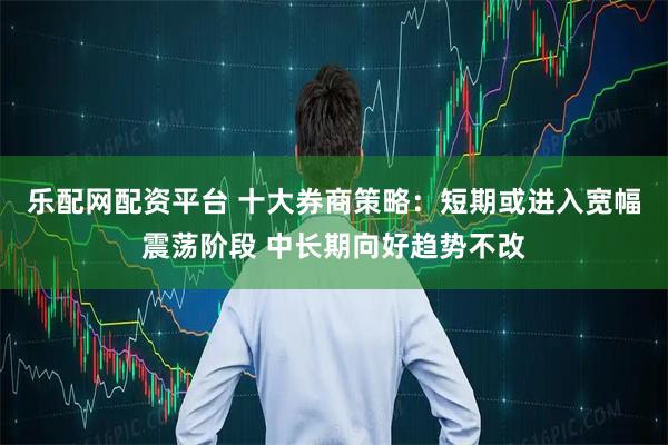 乐配网配资平台 十大券商策略：短期或进入宽幅震荡阶段 中长期向好趋势不改