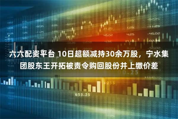 六六配资平台 10日超额减持30余万股，宁水集团股东王开拓被责令购回股份并上缴价差