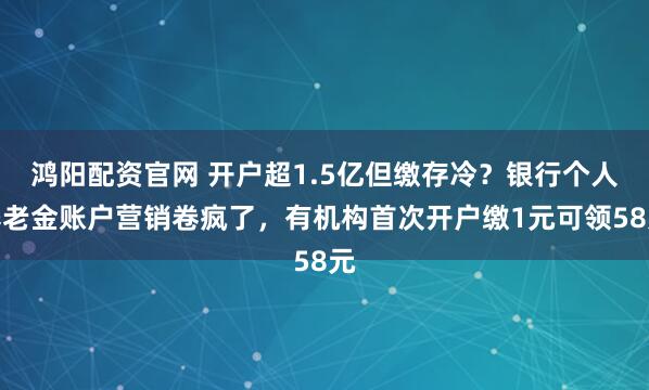 鸿阳配资官网 开户超1.5亿但缴存冷？银行个人养老金账户营销卷疯了，有机构首次开户缴1元可领58元