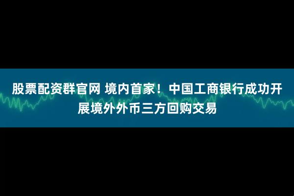 股票配资群官网 境内首家！中国工商银行成功开展境外外币三方回购交易
