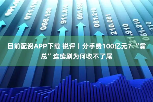 目前配资APP下载 锐评丨分手费100亿元？“霸总”连续剧为何收不了尾