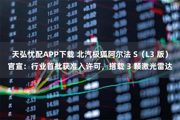 天弘忧配APP下载 北汽极狐阿尔法 S（L3 版）官宣：行业首批获准入许可，搭载 3 颗激光雷达