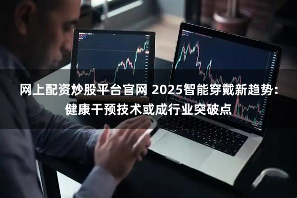 网上配资炒股平台官网 2025智能穿戴新趋势：健康干预技术或成行业突破点