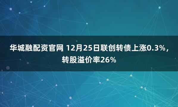 华城融配资官网 12月25日联创转债上涨0.3%，转股溢价率26%