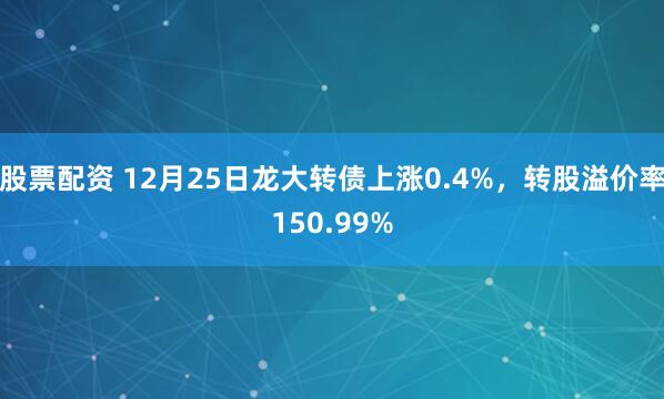 股票配资 12月25日龙大转债上涨0.4%，转股溢价率150.99%