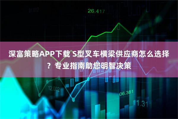 深富策略APP下载 S型叉车横梁供应商怎么选择？专业指南助您明智决策