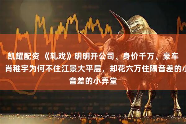 凯耀配资 《轧戏》明明开公司、身价千万、豪车出行，肖稚宇为何不住江景大平层，却花六万住隔音差的小弄堂