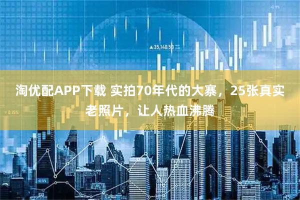淘优配APP下载 实拍70年代的大寨，25张真实老照片，让人热血沸腾