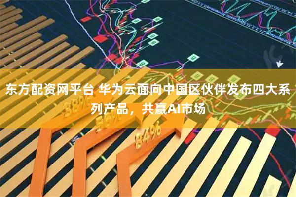 东方配资网平台 华为云面向中国区伙伴发布四大系列产品，共赢AI市场