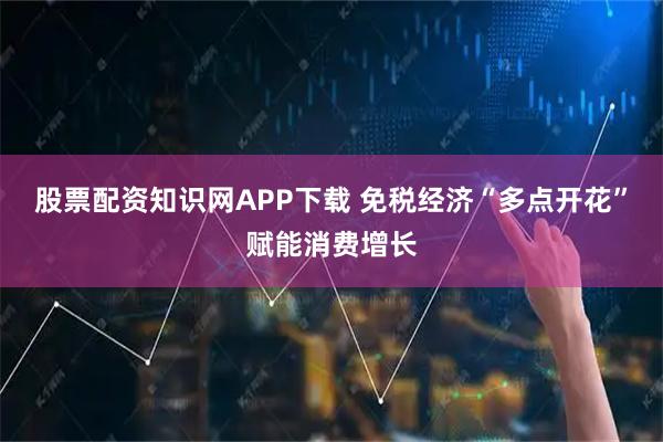 股票配资知识网APP下载 免税经济“多点开花”赋能消费增长